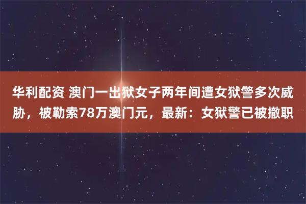华利配资 澳门一出狱女子两年间遭女狱警多次威胁,被勒索78万澳门元,最新:女狱警已被撤职