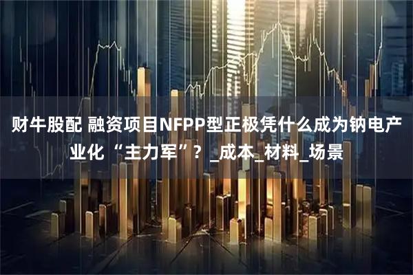 财牛股配 融资项目NFPP型正极凭什么成为钠电产业化 “主力军”？_成本_材料_场景