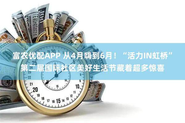 富农优配APP 从4月嗨到6月！“活力IN虹桥”第二届国际社区美好生活节藏着超多惊喜