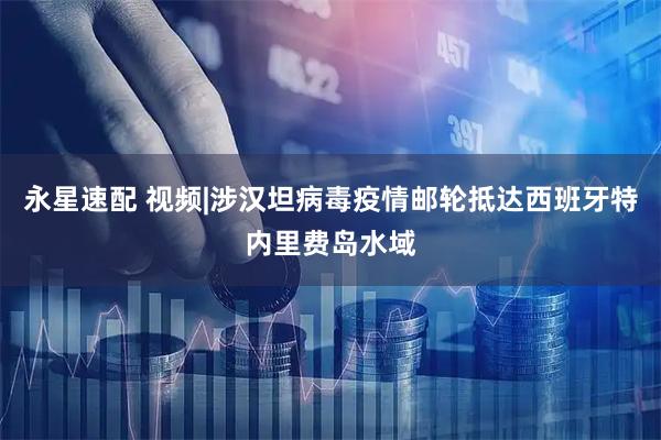 永星速配 视频|涉汉坦病毒疫情邮轮抵达西班牙特内里费岛水域