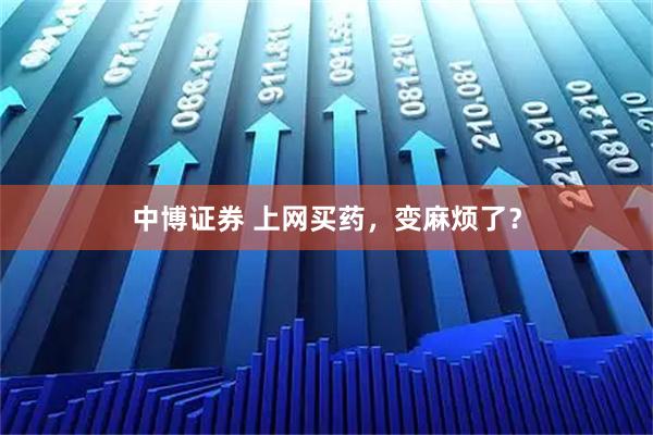 中博证券 上网买药,变麻烦了?