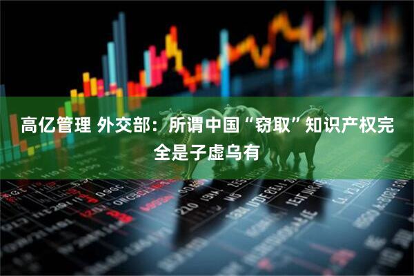 高亿管理 外交部:所谓中国“窃取”知识产权完全是子虚乌有