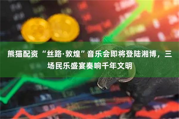 熊猫配资 “丝路·敦煌”音乐会即将登陆湘博,三场民乐盛宴奏响千年文明