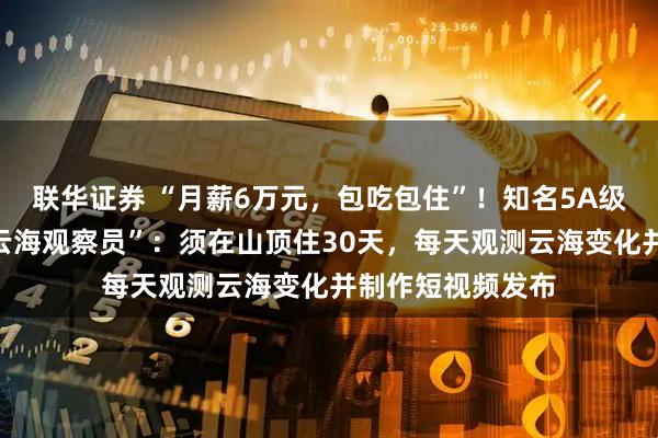 联华证券 “月薪6万元,包吃包住”!知名5A级景区全网招募“云海观察员”:须在山顶住30天,每天观测云海变化并制作短视频发布
