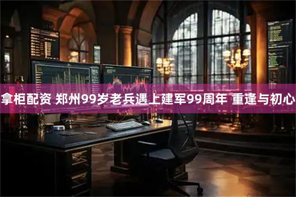 拿柜配资 郑州99岁老兵遇上建军99周年 重逢与初心