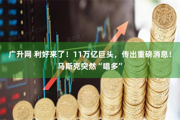 广升网 利好来了！11万亿巨头，传出重磅消息！马斯克突然“唱多”