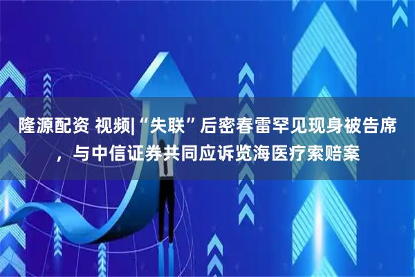隆源配资 视频|“失联”后密春雷罕见现身被告席，与中信证券共同应诉览海医疗索赔案