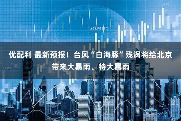 优配利 最新预报！台风“白海豚”残涡将给北京带来大暴雨、特大暴雨