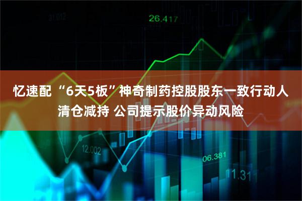 忆速配 “6天5板”神奇制药控股股东一致行动人清仓减持 公司提示股价异动风险