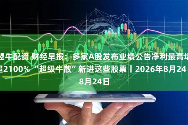 盟牛配资 财经早报：多家A股发布业绩公告净利最高增超2100% “超级牛散”新进这些股票丨2026年8月24日